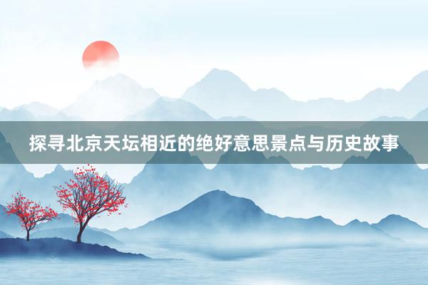 探寻北京天坛相近的绝好意思景点与历史故事